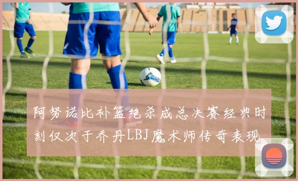 阿努诺比补篮绝杀成总决赛经典时刻仅次于乔丹LBJ魔术师传奇表现