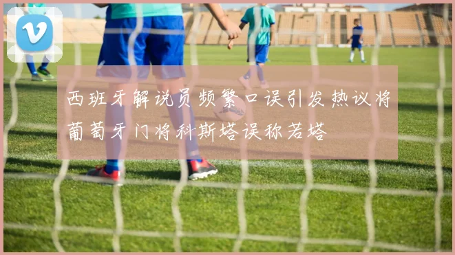 西班牙解说员频繁口误引发热议将葡萄牙门将科斯塔误称若塔