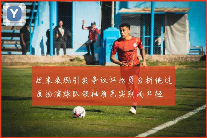 近来表现引发争议评论员分析他过度扮演球队领袖角色实则尚年轻