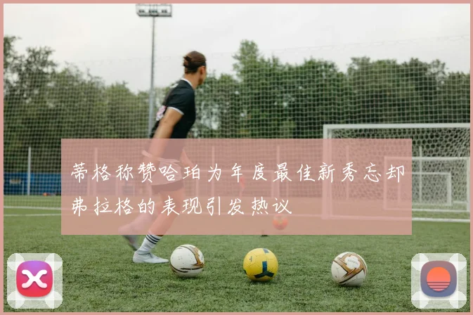 蒂格称赞哈珀为年度最佳新秀忘却弗拉格的表现引发热议