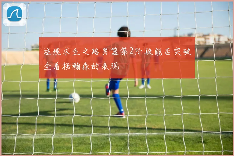 逆境求生之路男篮第2阶段能否突破全看杨瀚森的表现