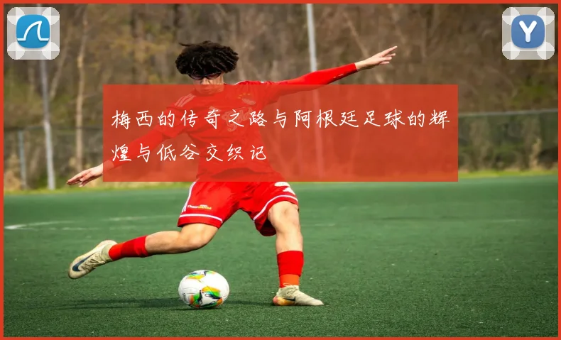 梅西的传奇之路与阿根廷足球的辉煌与低谷交织记