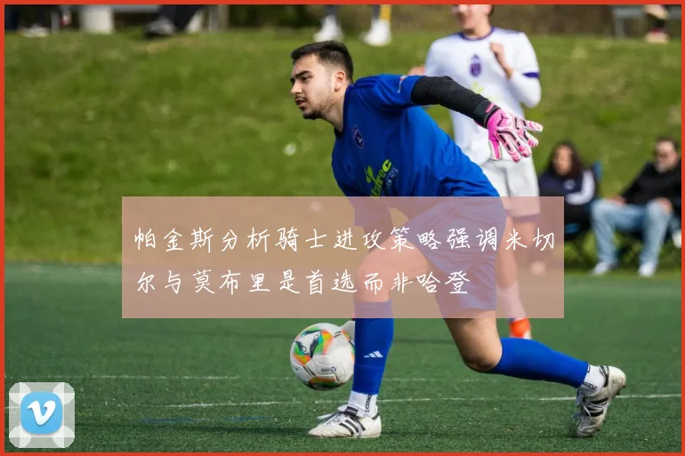 帕金斯分析骑士进攻策略强调米切尔与莫布里是首选而非哈登