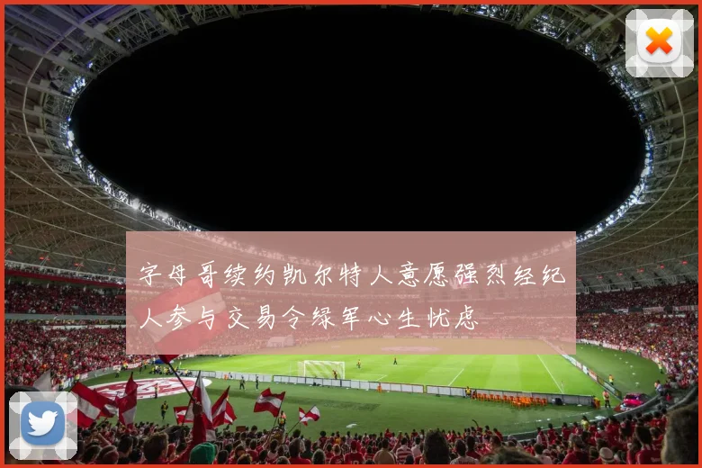 字母哥续约凯尔特人意愿强烈经纪人参与交易令绿军心生忧虑