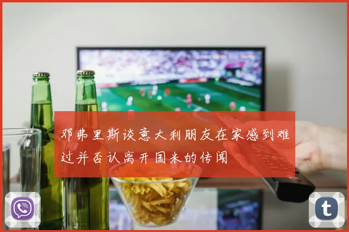 邓弗里斯谈意大利朋友在家感到难过并否认离开国米的传闻