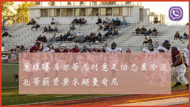 意媒曝马尔蒂尼对意足协态度冷淡孔蒂薪资要求超曼奇尼