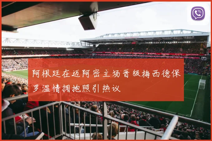 阿根廷在迈阿密主场晋级梅西德保罗温情拥抱照引热议