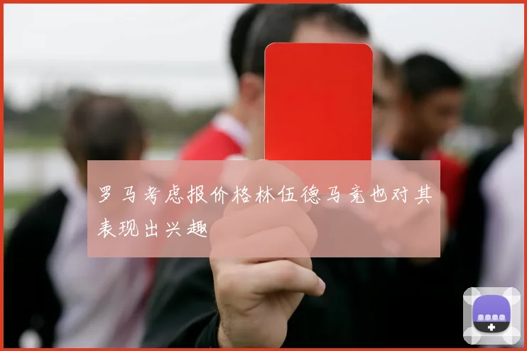 罗马考虑报价格林伍德马竞也对其表现出兴趣