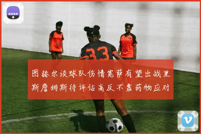 图赫尔谈球队伤情宽萨有望出战里斯詹姆斯待评估高反不靠药物应对