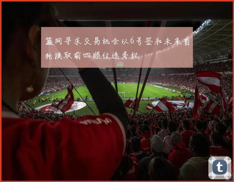 篮网寻求交易机会以6号签和未来首轮换取前四顺位选秀权