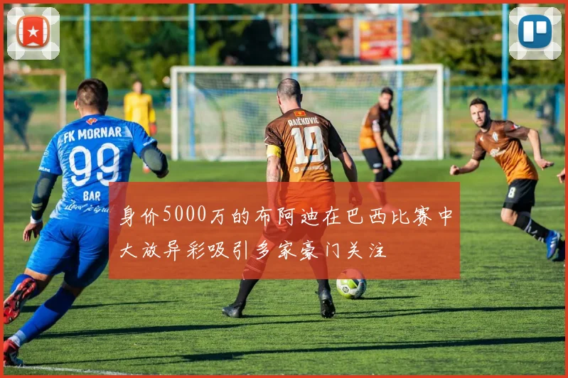 身价5000万的布阿迪在巴西比赛中大放异彩吸引多家豪门关注